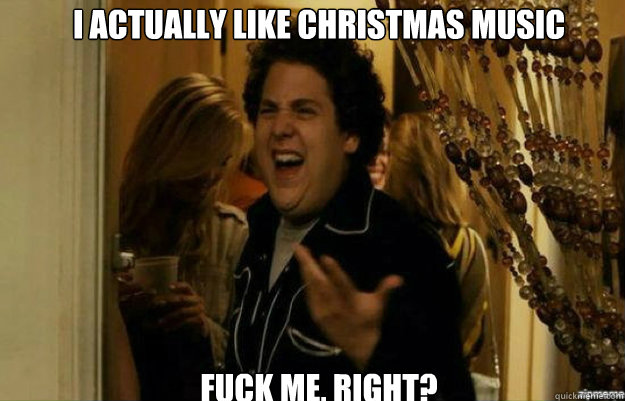 I actually like christmas music FUCK ME, RIGHT?  fuck me right