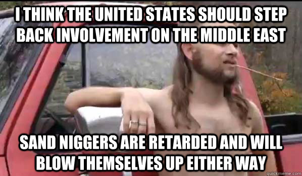 i think the united states should step back involvement on the middle east sand niggers are retarded and will blow themselves up either way - i think the united states should step back involvement on the middle east sand niggers are retarded and will blow themselves up either way  Almost Politically Correct Redneck