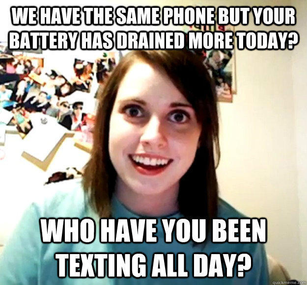 We have the same phone but your battery has drained more today? WHO HAVE YOU BEEN TEXTING ALL DAY?  