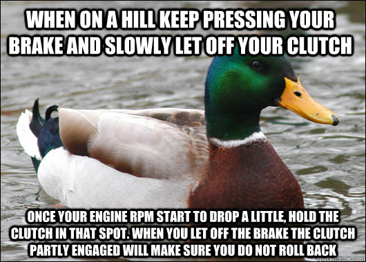 When on a hill keep pressing your brake and slowly let off your clutch Once your engine rpm start to drop a little, hold the clutch in that spot. when you let off the brake the clutch partly engaged will make sure you do not roll back  Actual Advice Mallard