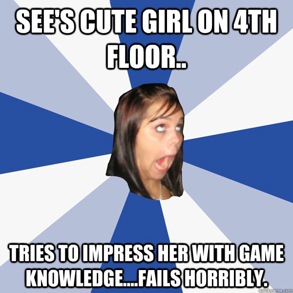 See's cute girl on 4th floor.. Tries to impress her with game knowledge....fails horribly.   Annoying Facebook Girl
