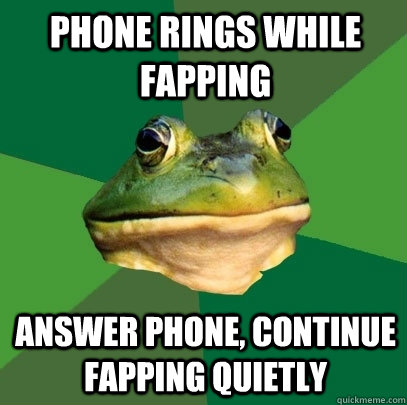 Phone rings while fapping Answer phone, continue fapping quietly  Foul Bachelor Frog