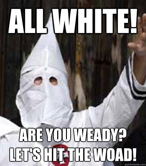ALL WHITE! ARE YOU WEADY? LET'S HIT THE WOAD!  Friendly racist