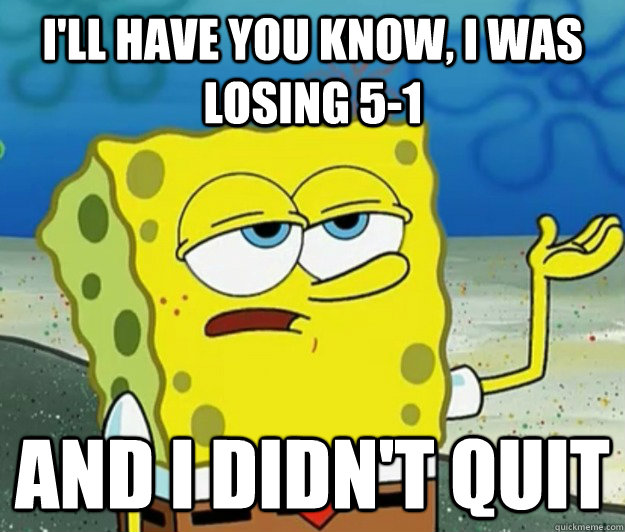 I'll have you know, I was losing 5-1 and I didn't quit   Tough Spongebob