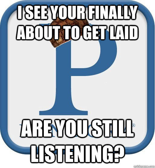 I see your finally about to get laid are you still listening?  Scumbag pandora