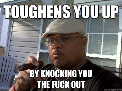 toughens you up by knocking you 
the fuck out  Ghetto Good Guy Greg