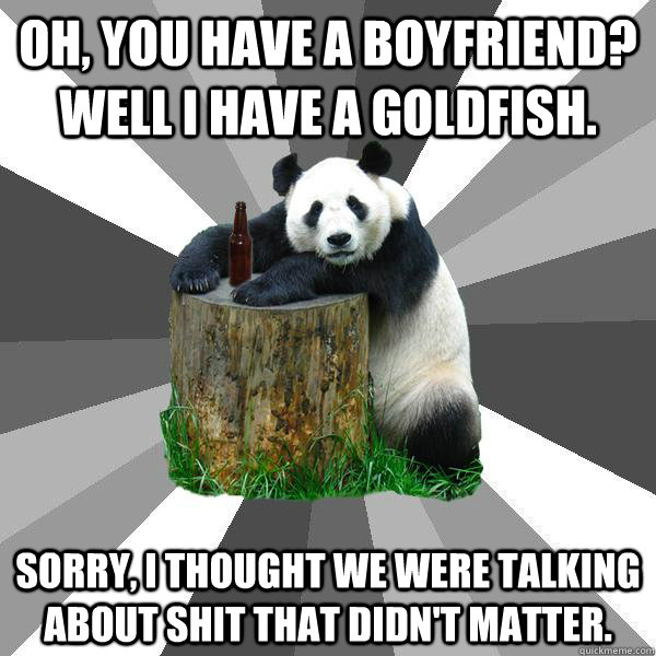 Oh, you have a boyfriend? Well I have a goldfish. sorry, I thought we were talking about shit that didn't matter.  Pickup-Line Panda