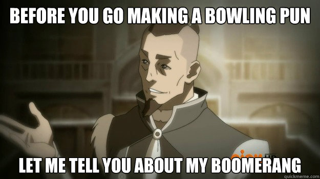 Before you go making a bowling pun Let me tell you about my boomerang  Sokka and his boomerang