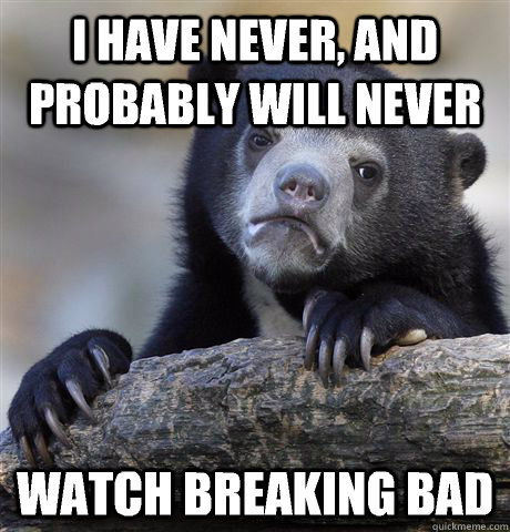 I have never, and probably will never Watch breaking bad  Confession Bear