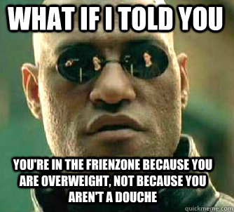 what if i told you you're in the frienzone because you are overweight, not because you aren't a douche  Matrix Morpheus