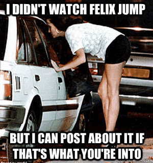 I didn't watch Felix jump But I can post about it if that's what you're into  Karma Whore