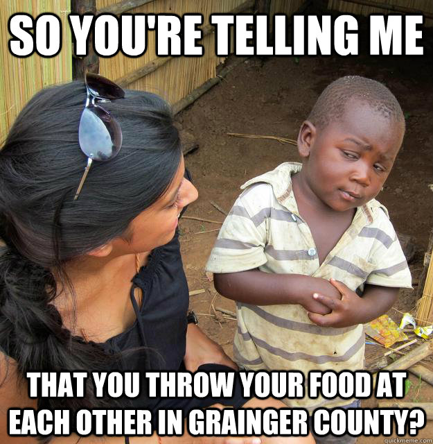 So you're telling me  That you throw your food at each other in Grainger County?  Skeptical 3 world kid