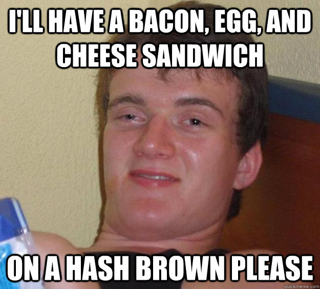 I'll have a bacon, egg, and cheese sandwich on a hash brown please  10 Guy