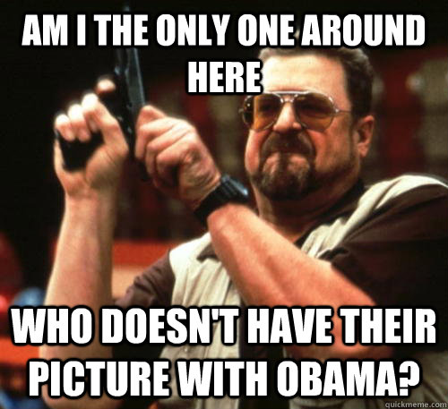 Am i the only one around here who doesn't have their picture with obama?  Am I The Only One Around Here