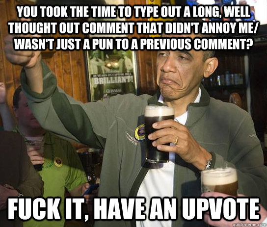 you took the time to type out a long, well thought out comment that didn't annoy me/ wasn't just a pun to a previous comment? fuck it, have an upvote  Upvoting Obama
