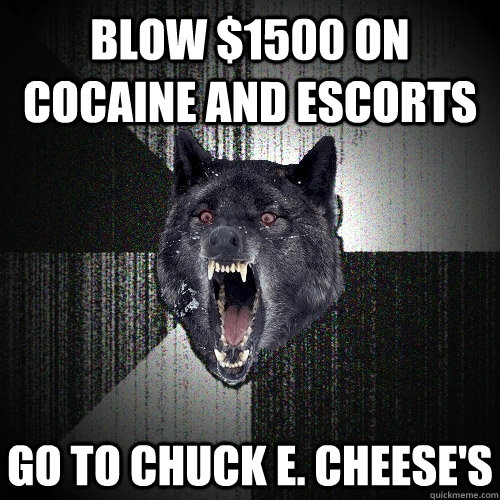 blow $1500 on cocaine and escorts go to chuck e. cheese's  Insanity Wolf