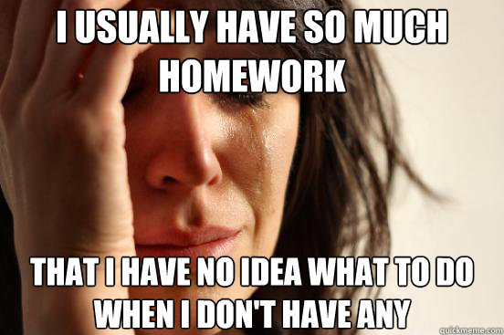 I usually have so much homework That I have no idea what to do when I don't have any  First World Problems