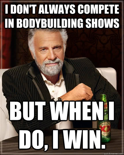 I don't always compete in bodybuilding shows but when I do, I win.  The Most Interesting Man In The World