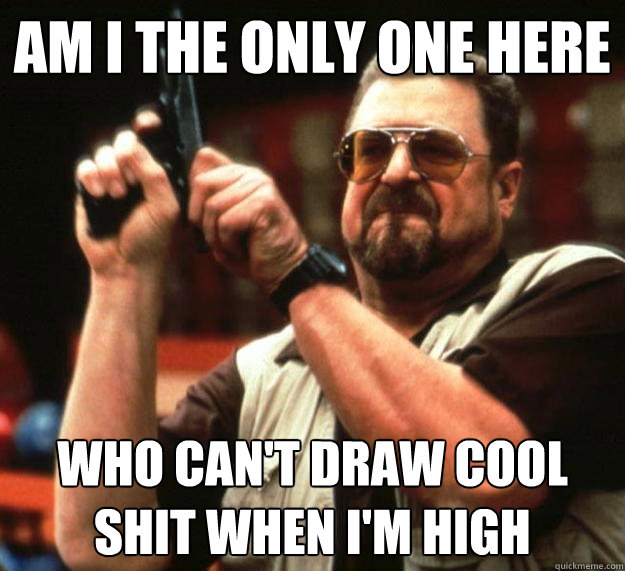 am I the only one here who can't draw cool shit when i'm high - am I the only one here who can't draw cool shit when i'm high  Angry Walter