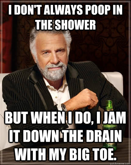 I don't always poop in the shower but when I do, i jam it down the drain with my big toe.  The Most Interesting Man In The World