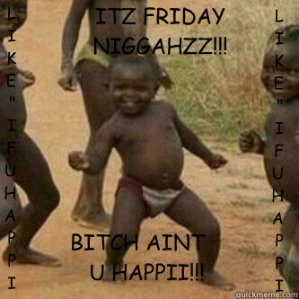 ITZ FRIDAY NIGGAHZZ!!! BITCH AINT U HAPPII!!! LIKE