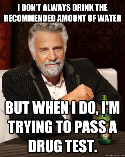 i don't always drink the recommended amount of water  But when I do, i'm trying to pass a drug test.  The Most Interesting Man In The World