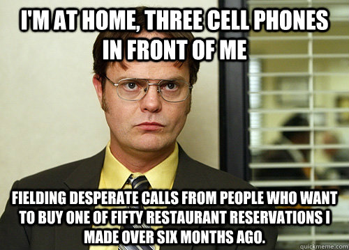 I'm at home, three cell phones in front of me Fielding desperate calls from people who want to buy one of fifty restaurant reservations I made over six months ago. - I'm at home, three cell phones in front of me Fielding desperate calls from people who want to buy one of fifty restaurant reservations I made over six months ago.  Misc