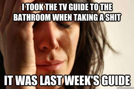 I took the TV guide to the bathroom when taking a shit It was last week's guide  First World Problems