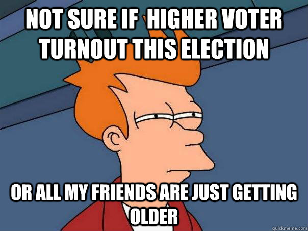 Not sure if  higher voter turnout this election Or all my friends are just getting older  Futurama Fry