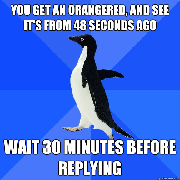 you get an orangered, and see it's from 48 seconds ago wait 30 minutes before replying  Socially Awkward Penguin