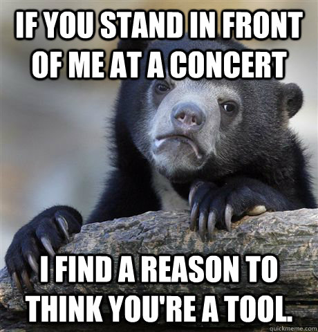 If you stand in front of me at a concert  I find a reason to think you're a tool.  - If you stand in front of me at a concert  I find a reason to think you're a tool.   Confession Bear