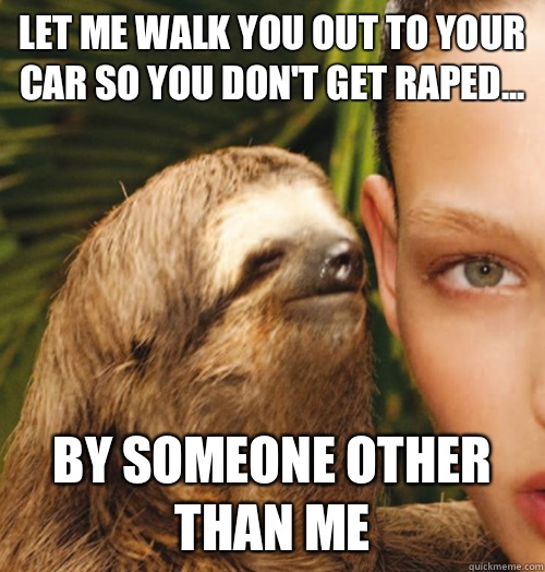 Let me walk you out to your car so you don't get raped... By someone other than me  Whispering Sloth