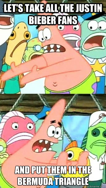 Let's take all the Justin Bieber fans and put them in the Bermuda Triangle  Push it somewhere else Patrick