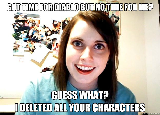 Got time for Diablo but no time for me? Guess what? 
I deleted all your characters  Overly Attached Girlfriend