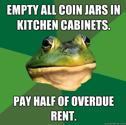 Empty all coin jars in kitchen cabinets. Pay half of overdue rent.  Foul Bachelor Frog