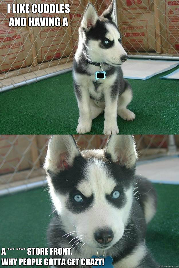 I like cuddles 
and having a 

a *** **** store front.
Why people gotta get crazy!  Insanity puppy
