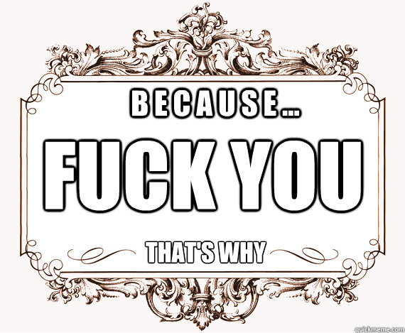 b e c a u s e ... FUCK you that's why - b e c a u s e ... FUCK you that's why  nice way to say it