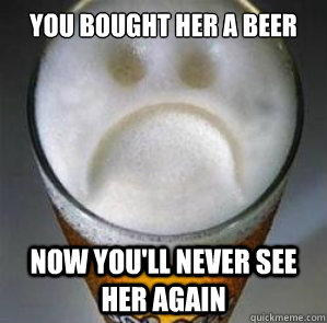 you bought her a beer now you'll never see her again  Confession Beer