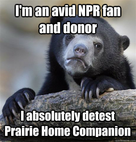 I'm an avid NPR fan and donor I absolutely detest Prairie Home Companion  Confession Bear