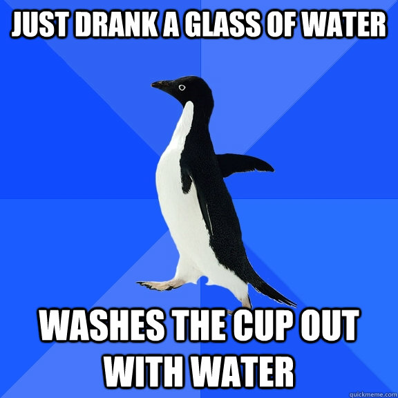 Just drank a glass of water washes the cup out with water  Socially Awkward Penguin