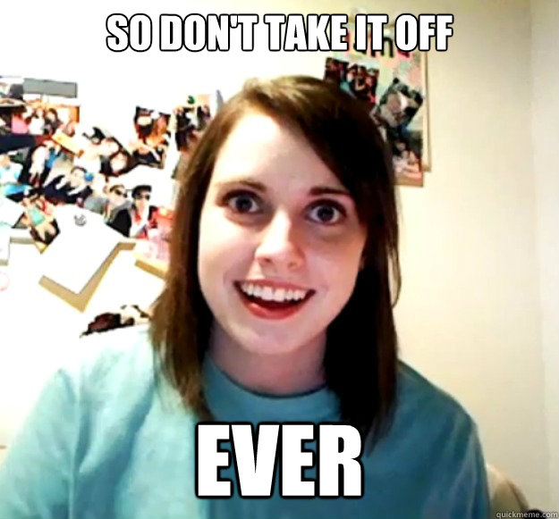 So don't take it off Ever  Overly Attached Girlfriend