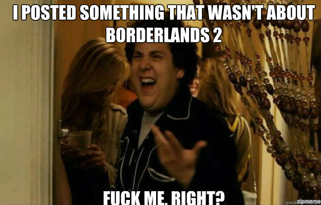 I posted something that wasn't about Borderlands 2 FUCK ME, RIGHT?  fuck me right