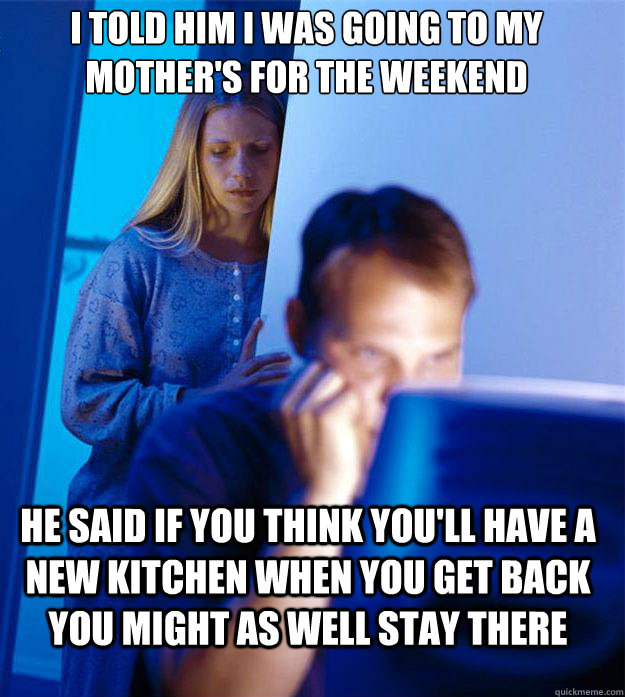 I told him I was going to my mother's for the weekend he said if you think you'll have a new kitchen when you get back you might as well stay there  Redditors Wife