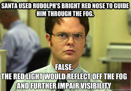 Santa used rudolph's bright red nose to guide him through the fog. False.
The red light would reflect off the fog and further impair visibility  - Santa used rudolph's bright red nose to guide him through the fog. False.
The red light would reflect off the fog and further impair visibility   Schrute