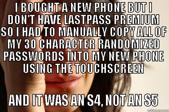 Phone upgrade - I BOUGHT A NEW PHONE BUT I DON'T HAVE LASTPASS PREMIUM SO I HAD TO MANUALLY COPY ALL OF MY 30 CHARACTER RANDOMIZED PASSWORDS INTO MY NEW PHONE USING THE TOUCHSCREEN AND IT WAS AN S4, NOT AN S5 First World Problems