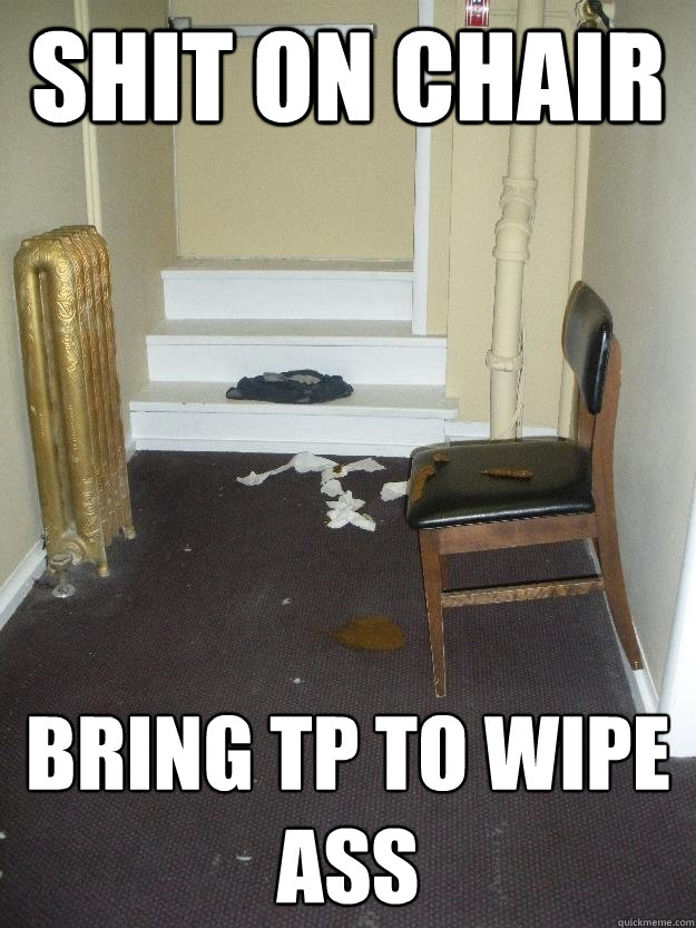 Shit on chair Bring TP to wipe ass  