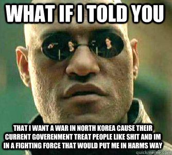 what if i told you That i want a war in north korea cause their current goverenment treat people like shit and im in a fighting force that would put me in harms way  Matrix Morpheus