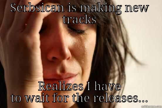SERBSICAN IS MAKING NEW TRACKS REALIZES I HAVE TO WAIT FOR THE RELEASES... First World Problems