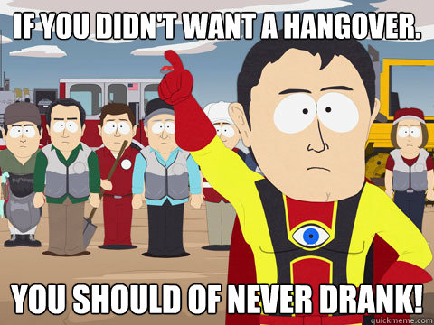 If you didn't want a hangover. You should of never drank!  Captain Hindsight