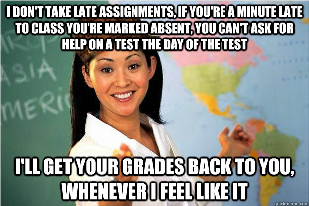 I don't take late assignments, if you're a minute late to class you're marked absent, you can't ask for help on a test the day of the test I'll get your grades back to you, whenever i feel like it  Scumbag Teacher
